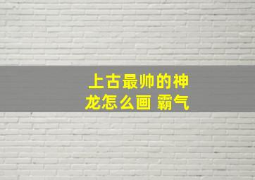 上古最帅的神龙怎么画 霸气